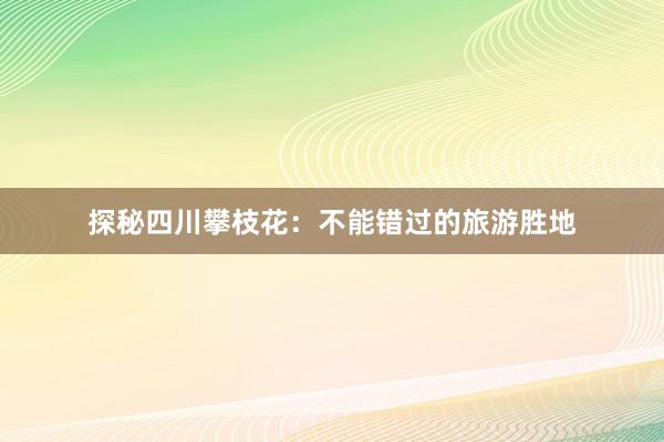 探秘四川攀枝花：不能错过的旅游胜地